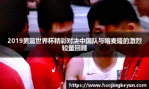 2019男篮世界杯精彩对决中国队与喀麦隆的激烈较量回顾