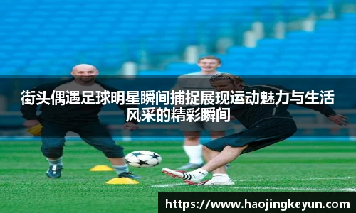 街头偶遇足球明星瞬间捕捉展现运动魅力与生活风采的精彩瞬间